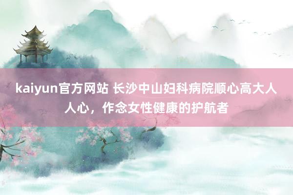 kaiyun官方网站 长沙中山妇科病院顺心高大人人心，作念女性健康的护航者