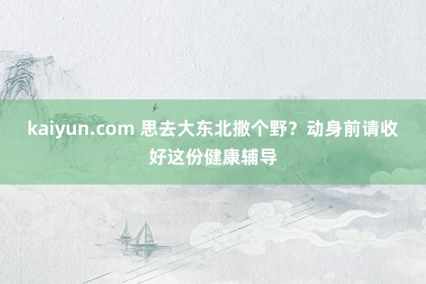 kaiyun.com 思去大东北撒个野？动身前请收好这份健康辅导