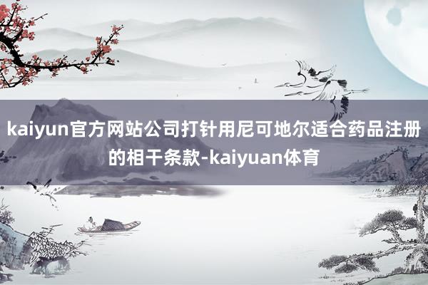 kaiyun官方网站公司打针用尼可地尔适合药品注册的相干条款-kaiyuan体育