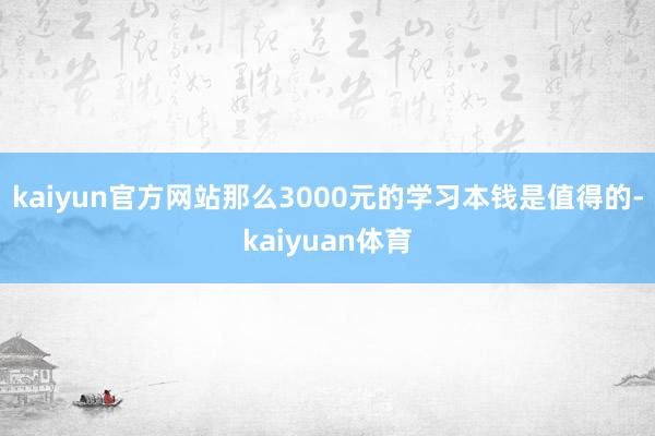 kaiyun官方网站那么3000元的学习本钱是值得的-kaiyuan体育