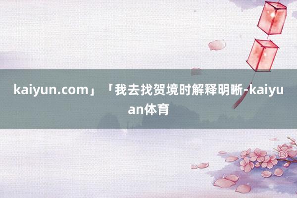 kaiyun.com」「我去找贺境时解释明晰-kaiyuan体育