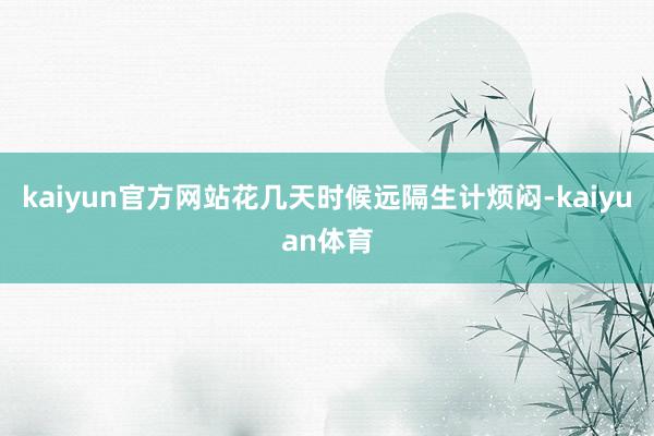 kaiyun官方网站花几天时候远隔生计烦闷-kaiyuan体育