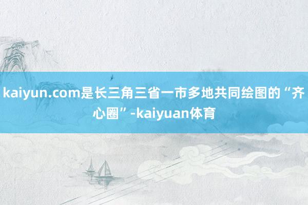 kaiyun.com是长三角三省一市多地共同绘图的“齐心圈”-kaiyuan体育