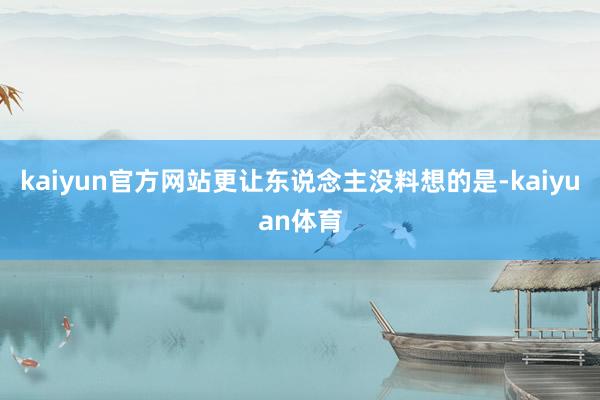 kaiyun官方网站更让东说念主没料想的是-kaiyuan体育