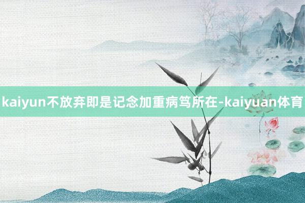 kaiyun不放弃即是记念加重病笃所在-kaiyuan体育
