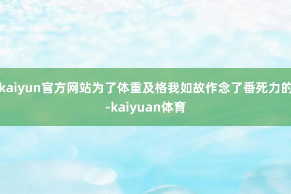 kaiyun官方网站为了体重及格我如故作念了番死力的-kaiyuan体育