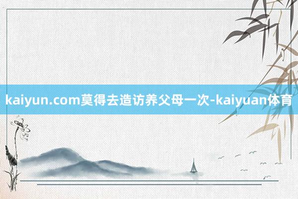 kaiyun.com莫得去造访养父母一次-kaiyuan体育