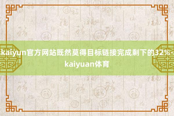 kaiyun官方网站既然莫得目标链接完成剩下的32%-kaiyuan体育