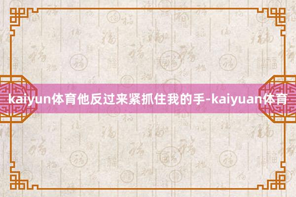 kaiyun体育他反过来紧抓住我的手-kaiyuan体育