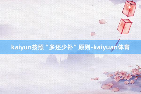 kaiyun按照“多还少补”原则-kaiyuan体育