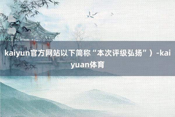 kaiyun官方网站以下简称“本次评级弘扬”）-kaiyuan体育