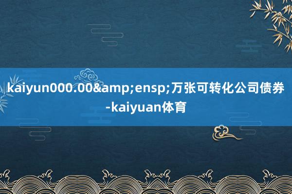 kaiyun000.00&ensp;万张可转化公司债券-kaiyuan体育