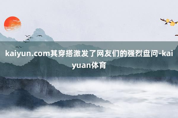 kaiyun.com其穿搭激发了网友们的强烈盘问-kaiyuan体育