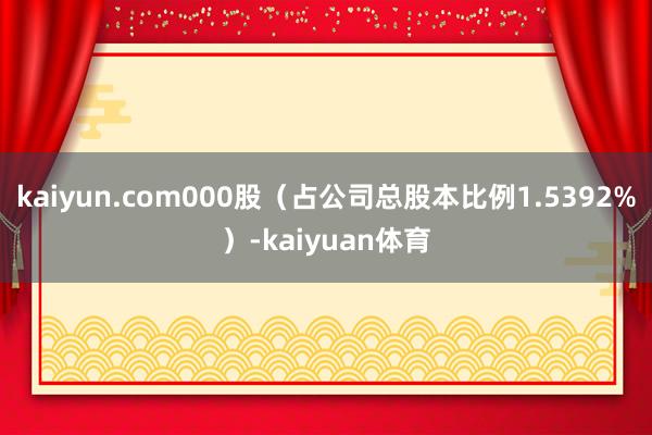 kaiyun.com000股（占公司总股本比例1.5392%）-kaiyuan体育