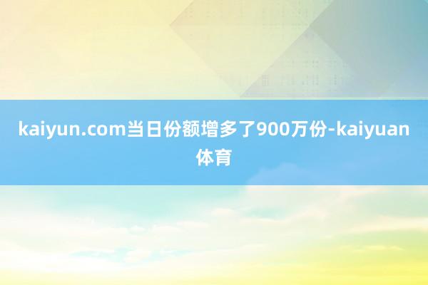 kaiyun.com当日份额增多了900万份-kaiyuan体育