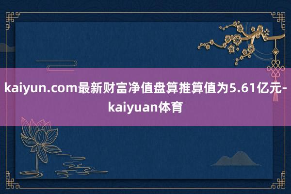 kaiyun.com最新财富净值盘算推算值为5.61亿元-kaiyuan体育