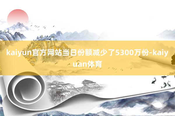 kaiyun官方网站当日份额减少了5300万份-kaiyuan体育