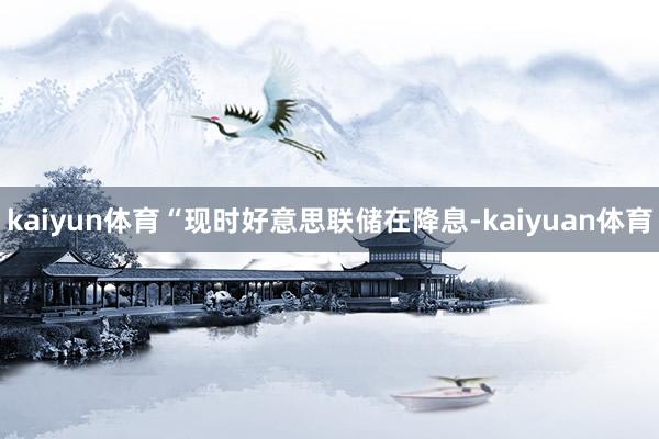 kaiyun体育“现时好意思联储在降息-kaiyuan体育