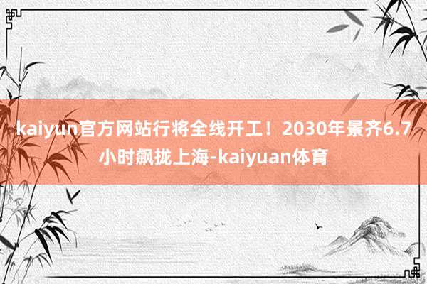 kaiyun官方网站行将全线开工！2030年景齐6.7小时飙拢上海-kaiyuan体育