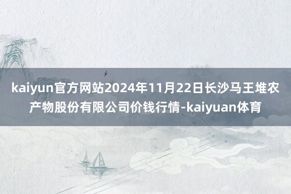 kaiyun官方网站2024年11月22日长沙马王堆农产物股份有限公司价钱行情-kaiyuan体育