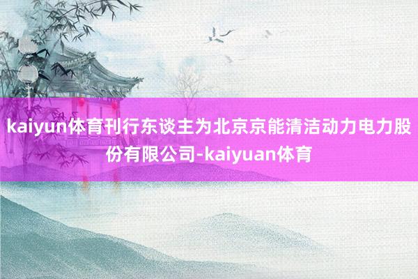 kaiyun体育刊行东谈主为北京京能清洁动力电力股份有限公司-kaiyuan体育