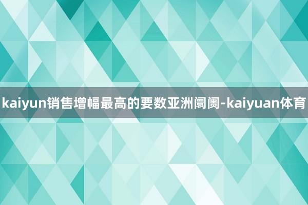 kaiyun销售增幅最高的要数亚洲阛阓-kaiyuan体育