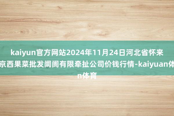 kaiyun官方网站2024年11月24日河北省怀来县京西果菜批发阛阓有限牵扯公司价钱行情-kaiyuan体育