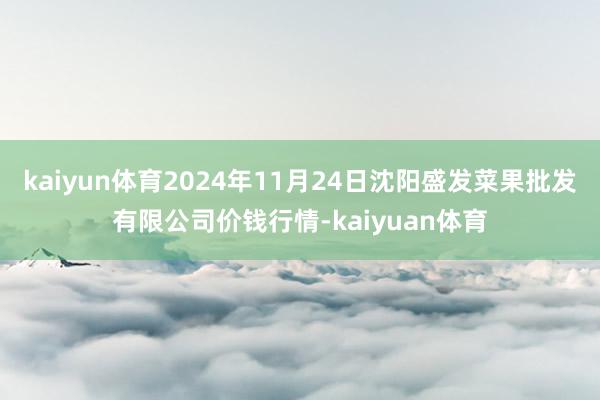 kaiyun体育2024年11月24日沈阳盛发菜果批发有限公司价钱行情-kaiyuan体育