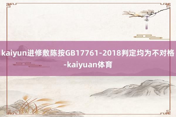 kaiyun进修敷陈按GB17761-2018判定均为不对格-kaiyuan体育