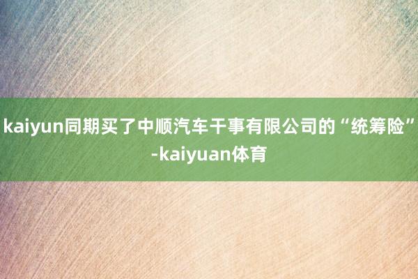 kaiyun同期买了中顺汽车干事有限公司的“统筹险”-kaiyuan体育