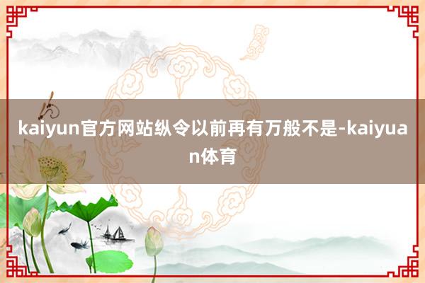 kaiyun官方网站纵令以前再有万般不是-kaiyuan体育