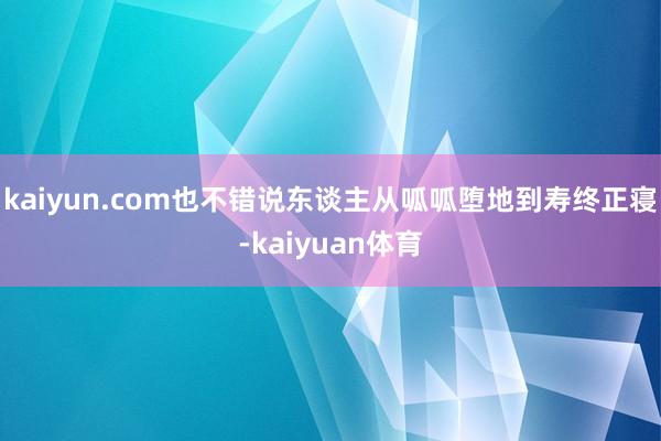 kaiyun.com也不错说东谈主从呱呱堕地到寿终正寝-kaiyuan体育