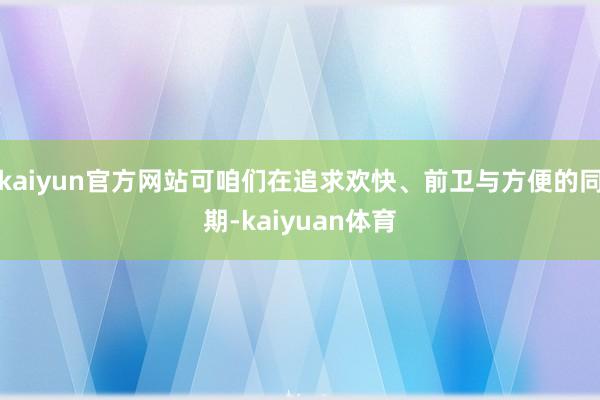 kaiyun官方网站可咱们在追求欢快、前卫与方便的同期-kaiyuan体育