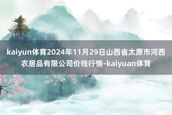 kaiyun体育2024年11月29日山西省太原市河西农居品有限公司价钱行情-kaiyuan体育