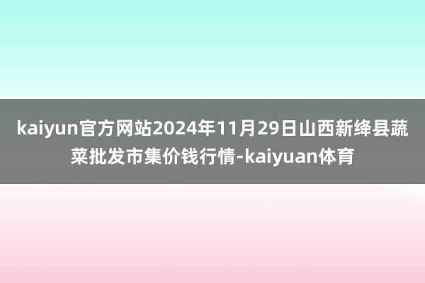 kaiyun官方网站2024年11月29日山西新绛县蔬菜批发市集价钱行情-kaiyuan体育