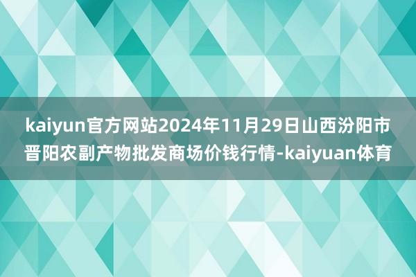 kaiyun官方网站2024年11月29日山西汾阳市晋阳农副产物批发商场价钱行情-kaiyuan体育