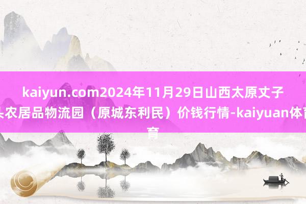 kaiyun.com2024年11月29日山西太原丈子头农居品物流园（原城东利民）价钱行情-kaiyuan体育