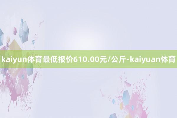 kaiyun体育最低报价610.00元/公斤-kaiyuan体育