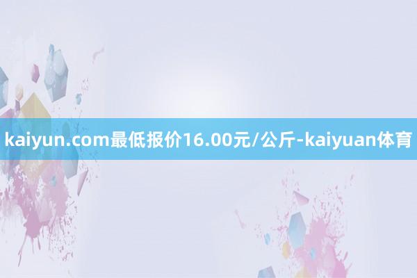 kaiyun.com最低报价16.00元/公斤-kaiyuan体育