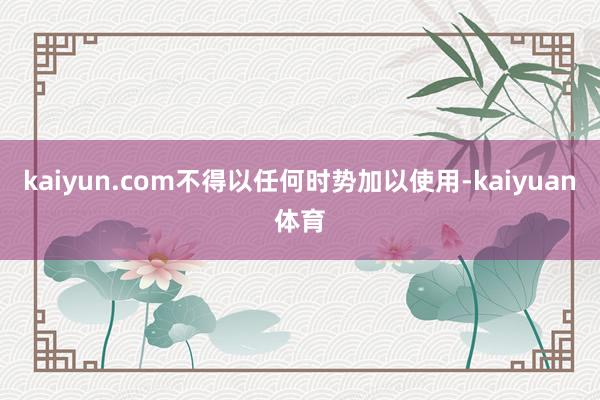 kaiyun.com不得以任何时势加以使用-kaiyuan体育