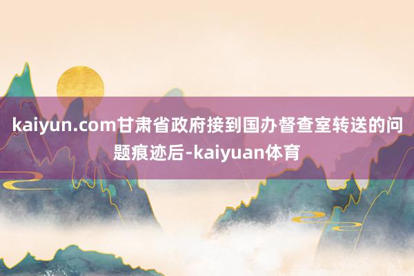 kaiyun.com　　甘肃省政府接到国办督查室转送的问题痕迹后-kaiyuan体育