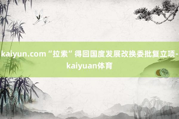 kaiyun.com“拉索”得回国度发展改换委批复立项-ka