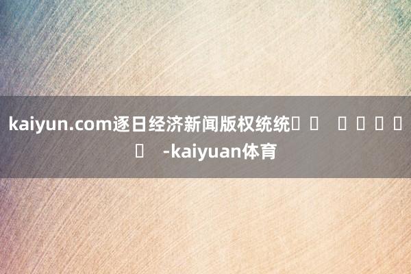 kaiyun.com　　逐日经济新闻版权统统		  				