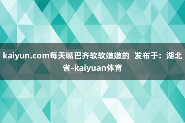 kaiyun.com每天嘴巴齐软软嫩嫩的  发布于：湖北省-