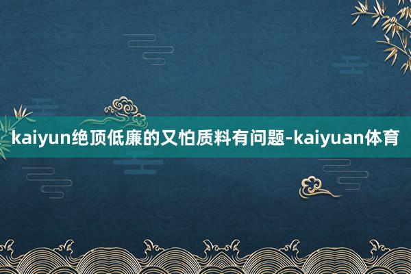 kaiyun绝顶低廉的又怕质料有问题-kaiyuan体育