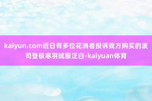 kaiyun.com近日有多位花消者投诉我方购买的波司登极寒