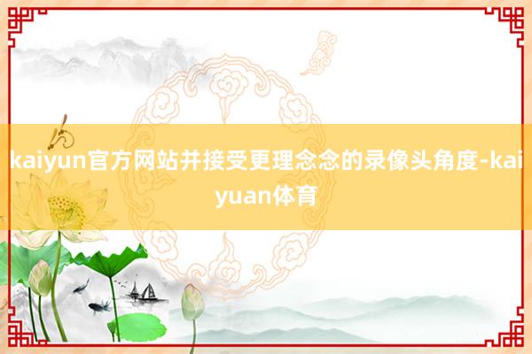 kaiyun官方网站并接受更理念念的录像头角度-kaiyua