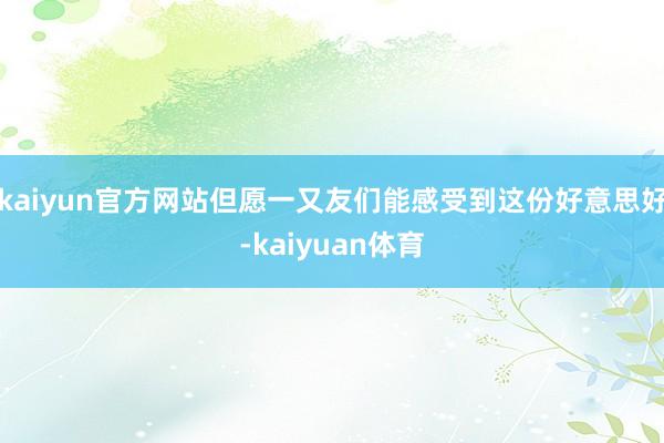 kaiyun官方网站但愿一又友们能感受到这份好意思好-kai