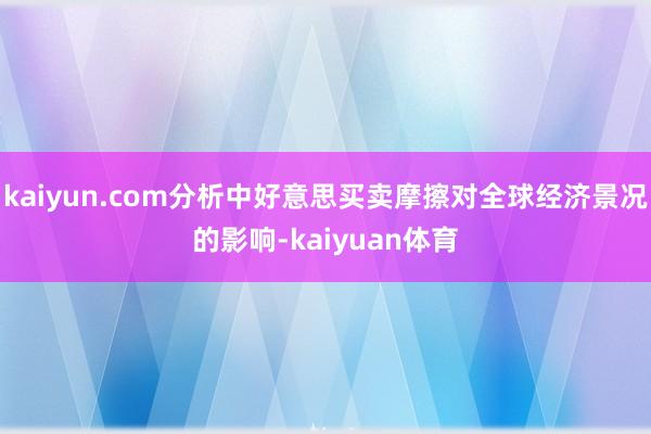 kaiyun.com分析中好意思买卖摩擦对全球经济景况的影响-kaiyuan体育