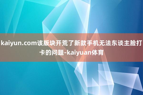 kaiyun.com该版块开荒了新款手机无法东谈主脸打卡的问